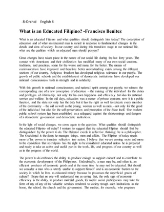 8-Orchid English 8
What is an Educated Filipino? -Francisco Benitez
What is an educated Filipino and what qualities should distinguish him today? The conception of
education and of what an educated man is varied in response to fundamental changes in the
details and aims of society. In our country and during this transition stage in our national life,
what are the qualities which an educated man should possess?
Great changes have taken place in the nature of our social life during the last forty years. The
contact with Americans and their civilization has modified many of our own social customs,
traditions, and practices, some for the worse and many for the better. The means of
communication have improved and therefore better understanding exists among the different
sections of our country. Religious freedom has developed religious tolerance in our people. The
growth of public schools and the establishment of democratic institutions have developed our
national consciousness both in strength and in solidarity.
With this growth in national consciousness and national spirit among our people, we witness the
corresponding rise of a new conception of education – the training of the individual for the duties
and privileges of citizenship, not only for his own happiness and efficiency but also for national
service and welfare. In the old days, education was a matter of private concern; now it is a public
function, and the state not only has the duty but it has the right as well to educate every member
of the community – the old as well as the young, women as well as men – not only for the good
of the individual but also for the self-preservation and protection of the State itself. Our modern
public school system has been established as a safeguard against the shortcomings and dangers
of a democratic government and democratic institutions.
In the light of social changes, we come again to the question: What qualities should distinguish
the educated Filipino of today? I venture to suggest that the educated Filipino should first be
distinguished by the power to do. The Oriental excels in reflective thinking; he is a philosopher.
The Occidental is the doer; he manages things, men and affairs. The Filipino of today needs
more of his power to translate reflection into action. I believe that we are coming more and more
to the conviction that no Filipino has the right to be considered educated unless he is prepared
and ready to take an active and useful part in the work, life, and progress of our country as well
as in the progress of the world.
The power to do embraces the ability to produce enough to support oneself and to contribute to
the economic development of the Philippines. Undoubtedly, a man may be, and often is, an
efficient producer of economic goods and at the same time he may not be educated. But should
we consider a man who is utterly unable to support himself and is an economic burden to the
society in which he lives as educated merely because he possesses the superficial graces of
culture? I hope that no one will understand me as saying that, the only sign of economic
efficiency is the ability to produce material goods, for useful social participation may take the
form of any of any of the valuable services rendered to society trough such institutions as the
home, the school, the church and the government. The mother, for example, who prepares
 