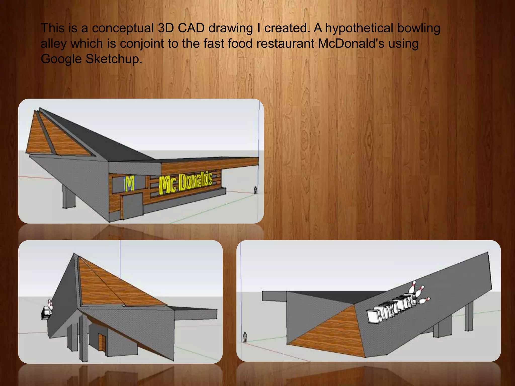 This is a conceptual 3D CAD drawing I created. A hypothetical bowling
alley which is conjoint to the fast food restaurant McDonald's using
Google Sketchup.

 