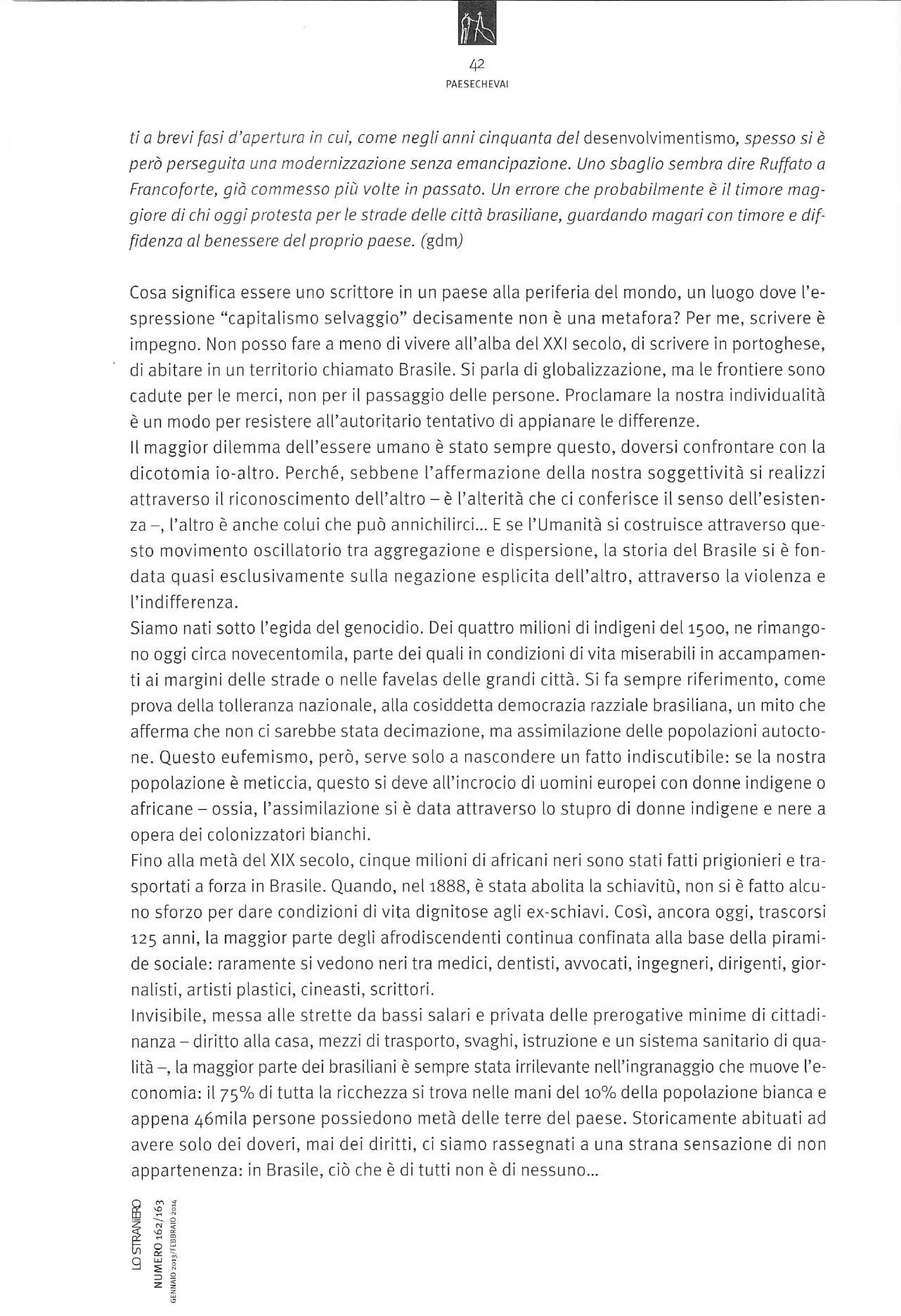 N
,orrÍ.r,uo'

ti a brevi fosi d'apertura in cui, come negli anni cinquanto del desenvolvime ntis m o, spesso sl è
però perseguita una modernizzazione senzo emancipazione. Uno sbaglio senbro dire Ruffoto o
Froncoforte, giò conmessa piìl volte in passato. Un errore che prabobiLmente è iltimore maggiore di chi oggi protesta per le strade delle città brosÌliane, guardando magori con tinore e dif'
fidenza al benessere delproprio paese. (gdm)

scrittore in un paese atla periferia deL mondo, un [uogo dove I'espressione "capitalismo selvaggio" decisamente non è una metafora? Per me, scrivere è
impegno. Non posso fare a meno di vivere atl'atba delXXl secoLo, di scrivere in portoghese,
di abitare in un territorio chiamato Brasile. Si parla di glo ba lizzazion e, ma le frontiere sono
cadute per le merci, non per il passaggio delle persone. Proclamare la nostra individualÌtà
Cosa significa essere uno

è un modo per resistere

all'autorÌtario tentativo di appianare le differenze.
llmaggior dìlem ma dell'essere u mano è stato sempre questo, doversi confrontare con la
dicotomia Ìo altro. Perché, sebbene l'affermazione della nostra soggettività si realizzi
attraverso iL riconoscimento dell'altro è l'aLterità che ci conferisce il senso dell'esistenza -, I'altro è anche colui che può annichilirci.,. E se l'Umanità si costruisce attraverso questo movimento oscillatorio tra aggregazione e dispersione, La storia del Brasile si è fondata quasi esctusivamente sulla negazione esplicita detL'altro, attraverso [a viotenza e
l'indifferenza.
Siamo nati sotto l'egida del genocidio. Deiquattro miLioni di ind;geni de[15oo, ne rimangono oggi circa novecentomila, parte dei quali in condizionidivita miserabiti in accampamen-

ti ai rnarginidelle strade o nelLe favelas delle grandicittà. Si fa sempre riferimento, come
prova della tolleranza nazÌonale, alla cosiddetta democrazia razziale brasiliana, un mito che

atferma che non cì sarebbe stata decimazione, ma assimÌlazione delle popolazionì autoctone. Questo eufemismo, però, serve solo a nascondere un fatto indìscutibiLe: se [a nostra
popolazione è meticcia, questo si deve aLl'incrocio di uomini europei con donne indigene o

afrìcane ossia, I'assimilazione

sÌ è data attraverso Lo stupro di donne indigene e nere a

opera dei colonizzatori bianchi.

milioni di africani neri sono stati fatti prÌgionieri e tra
sportatia forza in Brasile. Quando, nel 1BBB, è stata abotita la schiavitù, non si è fatto alcuno sforzo per dare condizionidi vita dignitose agli ex-schiavi. Cosi, ancora oggi, trascorsi
125 anni, la maggÌor parte degli afrodiscendenti continua c0nfinata alla base della plramide sociale: raramente sivedono neritra medici, dentisti, awocati, ingegneri, dirigenti, giorFìno alla metà deLXlX secolo, cinque

ral st;. drti,'li pldsli(

i. c neasti.

scrillo

i.

lnvisibile, messa alle strette da bassi salari e privata delle prerogative minÌme di cittadi
nanza diritto alla casa, mezzi ditrasporto, svaghi, istruzÌone e un sistema sanitarìo di qua-

lità ,la maggior parte dei brasiliani è sempre stata irrilevante nell'ingranaggio che muove l'e
conomia: it75olo ditutta la ricchezza sitrova nelle mani delloo/o della popolazione bianca e
appena 46mita persone possiedono metà deLle terre del paese. Storicamente abituati ad
avere solo dei doveri, maì dei diritti, ci siamo rassegnati a una strana sensazione di non
appartenenza: in Brasite, ciò che è

LF;'

==

ditutti non è di nessuno...

 
