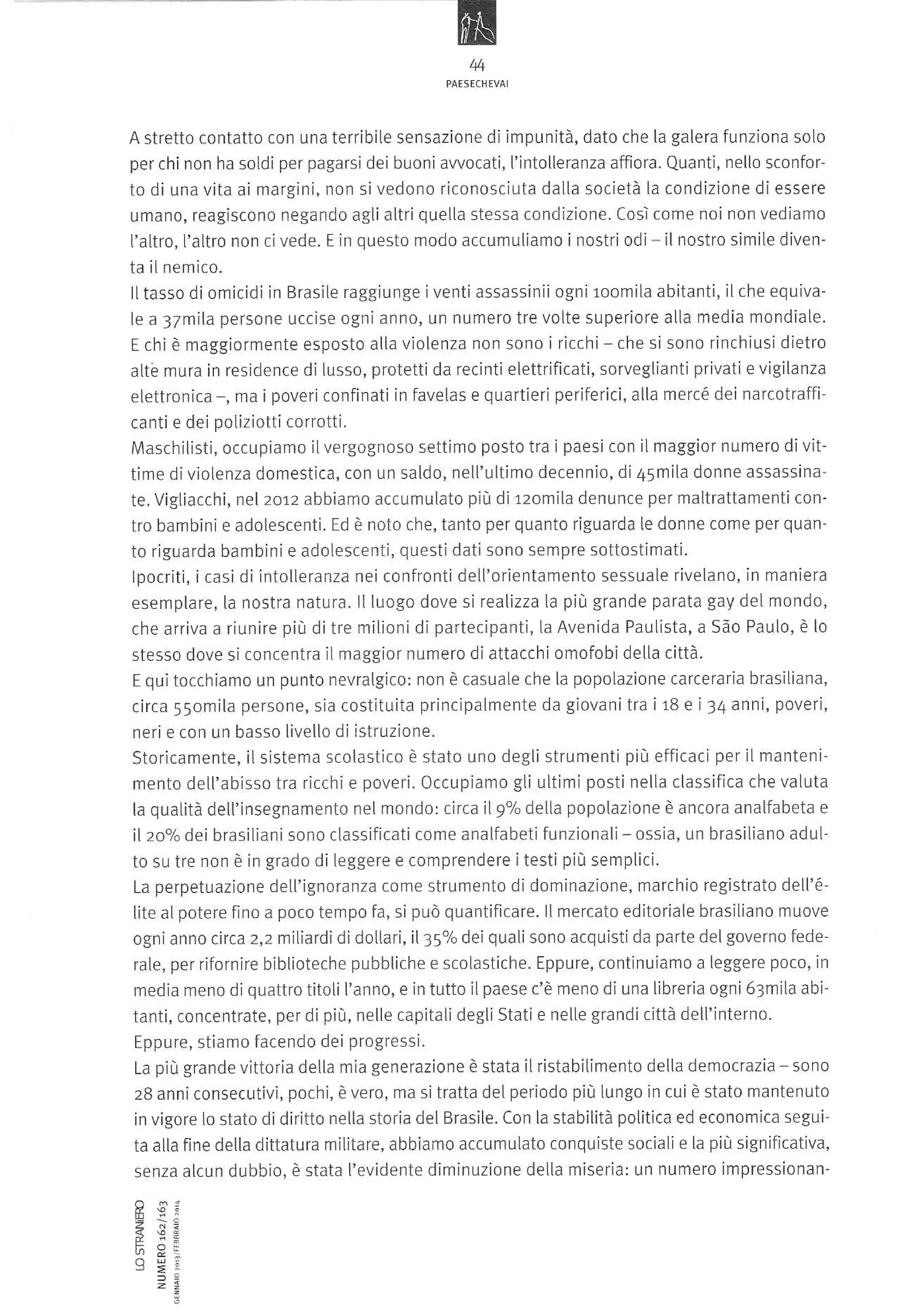 N
44

A stretto contatto con una terribile sensazione di impunità, dato che la galera funziona soLo
per chi non ha soLdi per pagarsi dei buoni awocati, ['intolleranza affìora. Quantì, nello sconfor-

to di una vita ai margini, non sivedono riconosciuta dalla società la condizione di essere
umano, reagíscono negando agli altri quelta stessa condizione. così come noi non vediamo
L'altro, l'altro non ci vede.

E

in questo modo accumuliamo i nostri odi

- il nostro

simiLe diven-

ta il nemico.
lltass0 di omicidi in Brasile raggiunge i venti assassinii ogni loomila abitanti, il che equivale a 37mila persone uccise ogni anno, un numero tre volte superiore alla media mondiale.
E chi è maggiormente esposto alla violenza non sono i rìcchi - che si sono rinchiusi dietro
attè mura in residence dì lusso, protettida recintì elettrificati, sorveglianti privati e vigilanza
elettronica , ma ipoveri conflnati in favelas e quartieri periferici, alla mercé dei narcotraffl
canti e dei poiiziotti corrotti.
lMaschilisti, occupiamo iìvergognoso settimo posto tra i paesi con il maggior numero di vittime diviolenza domestica, con un saLdo, nell'ultimo decennio, di 45mila donne assassinate. VigLiacchi, nel 2otz abbiamo accumulato più dÌ rzomila denunce per maltrattamentì contro bambini e adolescenti. Ed è noto che, tanto per quanto riguarda le donne come per quanto riguarda barnbini e adolescenti, questi datisono sempre sottostimati.
lpocrili, icasi di intolLeranza nei confronti deLl'orientam ento sessuale rivelano, in maniera
esemplare, la nostra natura. llluogo dove si realìzza ta più grande parata gay del mondo,
che arriva a riunire più ditre milionidi partecìpanti, la Avenida Paulista, a Sào Paulo, è lo
stesso dove si concentra iL maggior numero di attacchi omofobi detla città.
E qui tocchiarno un punto nevralgico: non è casuaLe che [a popolazione carceraria brasiliana,
circa 55omila persone, sia costituita princÌpalmente da giovani tra i r8 e i 34 anni, poveri,
nerì e con un basso Livello di istruzione.
Storicamente, iIsìstema scolastico è stato uno degli strumenti più efficaci per ì1 mantenimento dell'abisso tra ricchi e poveri.Occupiamo gli ultimi posti nella classifica che valuta
la qualità dell'insegnamento nel mond0: circa iL9% delLa popolazione è ancora analfabeta e

il 20% dei brasiliani sono classificati come analfabeti funzionali- ossia, un brasiliano adulto su tre non è in grado di leggere e comprendere itesti più semptici.
La perpetuazione detl'ignoranza come strumento di dominazione, marchio registrato

dell'é-

lite al potere flno a poco tempo fa, si può quantificare. ll mercato editoriale brasiliano muove
ogni anno circa 2,2 niliardi di doltarì, il 35% dei quali sono acquisti da parte del governo federale, per rifornire biblioteche pubbliche e scoLastiche. Eppure, continuiamo a leggere poco, in
media mefo diquattro titoli L'anno, e in tutto ilpaese c'è meno di una Libreria ogni 63mita abi-

tanti, concentrate, per di più, nelle capitalidegli Stati e nelLe grandi città delt'interno.
[ppure. sliamo fd, enqo dei Drogreqsi.
La più grande vittoria detla mia generazione è stata il risiabilìmento delta democrazia sono
28 anni consecutivi, pochi, è vero, ma si tratta deL periodo più lungo in cui è stato rnantenuto
in vigore Ìo stato di diritto nella storia del Brasile. Con la stabilità politica ed economica seguita alla fine delta dittatura miLitare, abbiamo accumulato conquiste socialÌ e

La

più signifìcativa,

senza alcun dubbio, è stata L'evidente diminuzione della miseria: un numero impressionan'

R q;
U ì:
t

 