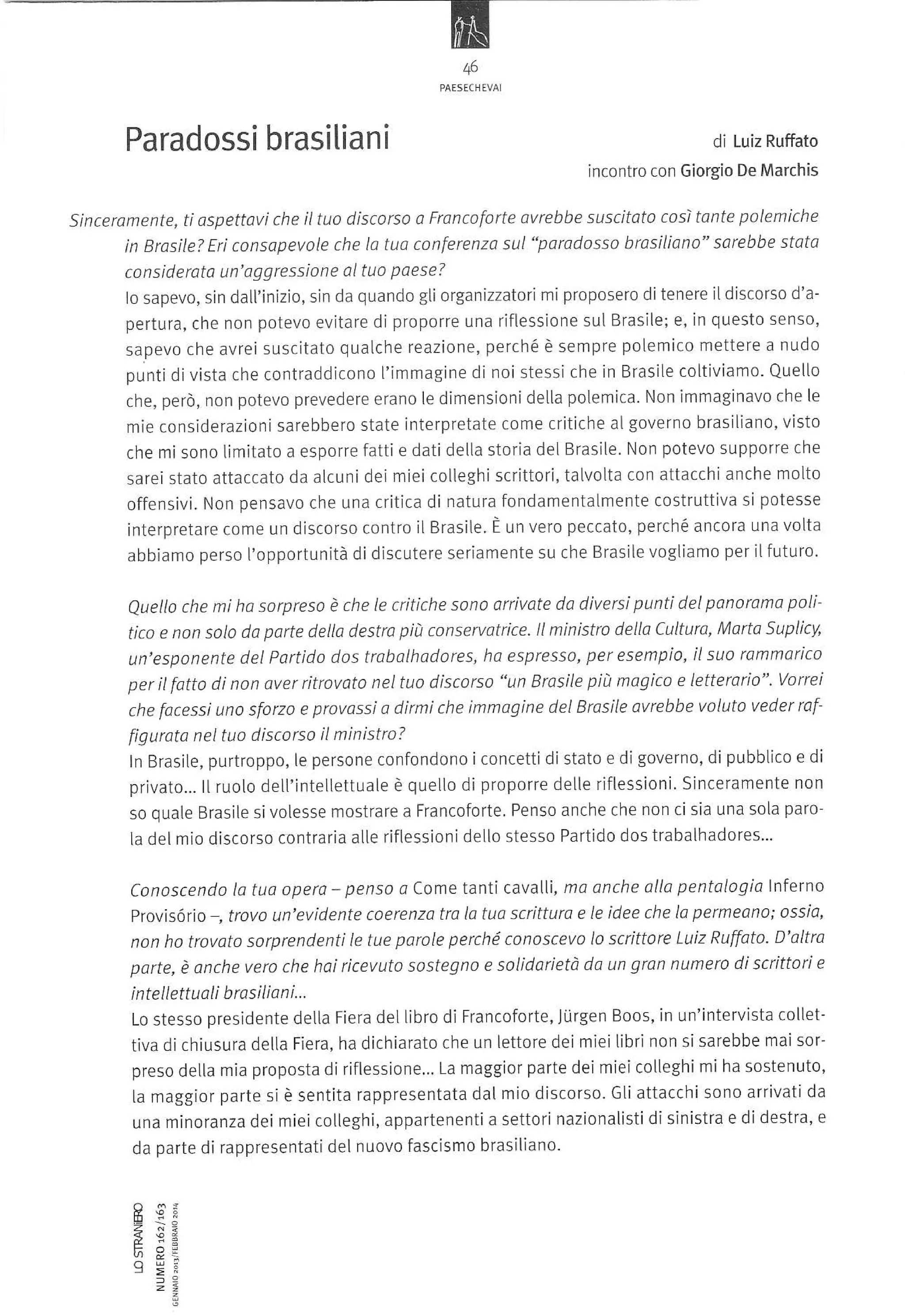 46

Paradossi brasiliani

di

Luiz Ruffuto

incontro con Giorgio De Marchis

sinceramente, ti aspettlvi che iltuo discorso a Froncoforte 0vrebbe suscit1to cosi tante poLemiche
in Brosìle? Eri consapevole che la tuo conferenza sul"poradosso brosiliqno" sarebbe stotq
considerata un'oggressione al tuo poese?
lo sapevo, sin dall'inìzio, sin da quando gli organizzatori mi proposero ditenere iLdiscorso d'a-

pertura, che non potevo evitare di proporre una riflessione sul Brasile; e, in questo senso,
sa.pevo che avrei suscitato qualche reazione, perché è sempre polemico mettere a nudo
punti di vista che contraddicono l'immagine di noi stessi che in BrasiLe coltiviamo. Quello
che, però, non potevo prevedere erano le dimensionidetLa poLemica. Non immaginavo che le

mìe considerazionisarebbero state interpretate come critiche al governo brasiliano, visto
che mi sono Limitato a esporre fatti e dati della storia del Brasile. Non potevo supporre che
sareÌ stato attaccato da alcuni dei miei colleghi scrittori, talvotta con attacchi anche moLto
offensivi. Non pensavo che una critica di natura fondamentaLmente costruttiva si potesse

interpretare come un discorso contro il Brasile È un vero peccato' perché ancora una volta
abbiamo perso I'opportunità di discutere serìamente su che Brasile vogliamo per ilfuturo.

poli
Quello che mi ha sorpreso è che le critiche sono arrivote da diversi punti del ponoroma
Suplicy,
tico e non solo da parte della destra pii! conservatrice. ll ministro della Cultura,
^4orto
ha espresso, per esempio' il suo ramnarico

un'esponente del Partido dos trabolhodores,
per il fatto di non aver ritrcvato nel tuo discorso "un Brosile píù magico e letterario". Vorrei
che facessi uno sforzo e provassÌ a dirmi che immogine del Brasile avrebbe voluto veder raf
figurota nel tuo discorso il ministro?
ln Brasite, purtroppo, le persone confondono iconcetti di stato e di governo, di pubbLÌco e di
privato-.. llruoLo delt'intellettuale è quelto di proporre detle riflessioni. Sinceramente non
so quate Brasile sivotesse mostrare a Francoforte. Penso anche che non cisia una sola paroìa del mio discorso contraria alte riflessioni dello stesso Partido dos trabalhadores...
Conoscendo lo tuo opera - penso d come tanti cavalli, mo onche ollo pentalogia lnfe"no
Provisório , trovo un'evidente coerenza tra lo tuo scritturo e le idee che la permeono: ossio,
non ho trovoto sorprendenti le tue porole perché conoscevo lo scrittore Luiz Ruffoto D'altra
porte, è onche vero che hai ricevuto sostegno e solÌdarietà do un gron nume'ro di scrittori e
i nt e

llett u ali b rasi lian i...

dellibro di Francoforte, Júrgen Boos, in un'intervista collettiva dichiusura delLa Fiera, ha dichiarato che un lettore dei miei libri non si sarebbe mai sorpreso deLla mia proposta di riflessione... La maggior parte dei miei colleghi mi ha sostenuto,
la maggior parte si è sentita rappresentata dal mio discorso. Gti attacchisono arrivati da
una minoranza dei miei cotleghi, appartenenti a settori nazionalisti di sÌnistra e di destra, e
Lo stesso presidente deLla Fiera

da parte di rappresentati del nuovo fascismo brasìliano.

I îi
z È:
t;94

 