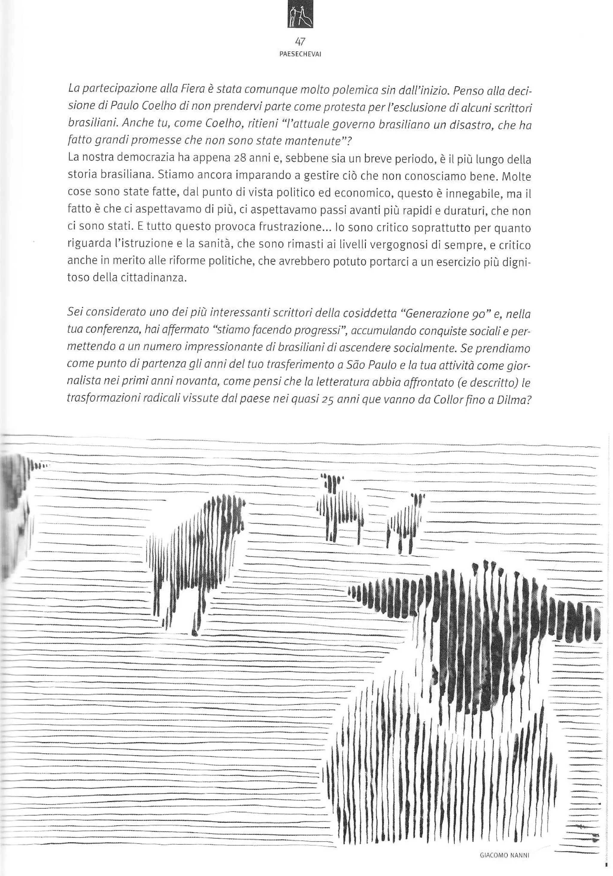 m
47

portecipazione ollo Fiera è stota comunque nalto polemica sin dall'inizìo. penso alla deci
sione di Poula Coelho di non prendervi parte come protesto per I'esclusione di alcuni scrittori
Lo

brasiliqnì. Anche tu, come Coelho, ritieni "l'attuale gaveno brosiliano un disastro, che ho
fotto grandi promesse che non sono state mantenute"?
La nostra democrazia ha appena 28 anni e, sebbene sia un breve periodo, è jl pjù lungo della

storia brasiliana. Stiamo ancora imparando a gestire ciò che non conosciamo bene. Molte
cose sono state fatte, dalpunto divista politico ed economico, questo è innegabile, ma il
fatto è che ci aspettavamo di più, ci aspettavamo passi avanti più rapidi e duraturi, che non
ci sono stati. E tutto questo provoca frustrazione.,. lo sono critico soprattutto per quanto
riguarda I'istruzione e la sanità, che sono rimasti ai IivelLi vergognosi di sempre, e critico
anche in merito aìle riforme polÌtiche, che avrebbero poiuto portarci a un esercizio pìù djgni-

toso della cittadinanza.
Sei considerato uno dei piit interessanti scrittorÌ della cosiddetto "6enerazione 90" e, nella
tuo conferenza, hoi affermoto "stiamo facendo progressi", accunulanda canquíste socioli e per
mettenda a un numero impression0nte di brasilioni di ascendere sociolmente. Se prendiomo
come punto dÌ partenza gli anni del tuo tr1sferimento a Sao paulo e la tuo ottivitÒ cone giornolisto nei primi anni novanta, come pensi che la letterotura abbia offrontato (e descritto) te

trosformazioni rodicali vissute dol p0ese nei quasi 25 onni que vanno do Collor fino a Dilma?

 