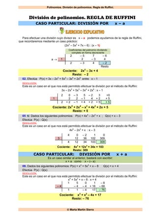 Polinomios. División de polinomios. Regla de Ruffini.
 Marta Martín Sierra
División de polinomios. REGLA DE RUFFINI
CASO PARTICULAR: DIVISIÓN POR x – a
Para efectuar una división cuyo divisor es x – a podemos ayudarnos de la regla de Ruffini,
que recordaremos mediante un caso práctico:
(2x3
– 5x2
+ 7x – 6) : (x – 1)
Coeficientes del polinomio dividendo
completo en forma decreciente
2 – 5 7 – 6
a  1 2 – 3 4
2 – 3 4 – 2
Resto
Cociente: 2x2
– 3x + 4
Resto: – 2
02. Efectúa P(x) = 3x – 2x2
+ 5x3
– 3x4
+ 2x6
entre x – 1
RESOLUCIÓN:
Este es un caso en el que nos está permitido efectuar la división por el método de Ruffini:
3x – 2x2
+ 5x3
– 3x4
+ 2x6
: x – 1
2 0 – 3 5 – 2 3 +0
1 2 2 – 1 4 + 2 + 5
2 + 2 – 1 + 4 + 2 + 5 + 5
Cociente: 2x5
+ 2x4
– x3
+ 4x2
+ 2x + 5
Resto: + 5
05 Dados los siguientes polinomios: P(x) = 4x4
– 2x2
+ x ; Q(x) = x – 3
Efectúa P(x) : Q(x)
RESOLUCIÓN:
Este es un caso en el que nos está permitido efectuar la división por el método de Ruffini:
4x4
– 2x2
+ x : x – 3
4 0 – 2 1 0
3 12 36 102 309
4 12 34 103 309
Cociente: 4x3
+ 12x2
+ 34x + 103
Resto: 309
CASO PARTICULAR: DIVISIÓN POR x + a
Es un caso similar al anterior, bastará con escribir:
x + a como x – (– a)
08. Dados los siguientes polinomios: P(x) = x4
+ 5x3
+ x – 8 Q(x) = x + 4
Efectúa P(x) : Q(x)
RESOLUCIÓN:
Este es un caso en el que nos está permitido efectuar la división por el método de Ruffini:
x4
+ 5x3
+ x – 8 : x + 4
1 5 0 1 – 8
– 4 – 4 – 4 + 16 – 68
1 1 – 4 17 – 76
Cociente: x3
+ x2
– 4x + 17
Resto: – 76
 