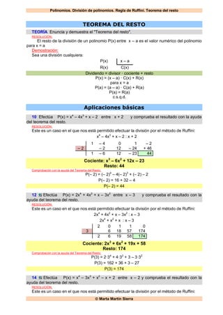 Polinomios. División de polinomios. Regla de Ruffini. Teorema del resto
 Marta Martín Sierra
TEOREMA DEL RESTO
TEORÍA Enuncia y demuestra el "Teorema del resto".
RESOLUCIÓN:
El resto de la división de un polinomio P(x) entre x – a es el valor numérico del polinomio
para x = a
Demostración:
Sea una división cualquiera:
P(x) x – a
R(x) C(x)
Dividendo = divisor · cociente + resto
P(x) = (x – a) · C(x) + R(x)
para x = a
P(a) = (a – a) · C(a) + R(a)
P(a) = R(a)
c.s.q.d.
Aplicaciones básicas
10 Efectúa P(x) = x4
– 4x3
+ x – 2 entre x + 2 y comprueba el resultado con la ayuda
del teorema del resto.
RESOLUCIÓN:
Este es un caso en el que nos está permitido efectuar la división por el método de Ruffini:
x4
– 4x3
+ x – 2 : x + 2
1 – 4 0 1 – 2
– 2 – 2 12 – 24 + 46
1 – 6 12 – 23 44
Cociente: x3
– 6x2
+ 12x – 23
Resto: 44
Comprobación con la ayuda del Teorema del Resto:
P(– 2) = (– 2)4
– 4(– 2)3
+ (– 2) – 2
P(– 2) = 16 + 32 – 4
P(– 2) = 44
12 Efectúa P(x) = 2x4
+ 4x2
+ x – 3x2
entre x – 3 y comprueba el resultado con la
ayuda del teorema del resto.
RESOLUCIÓN:
Este es un caso en el que nos está permitido efectuar la división por el método de Ruffini:
2x4
+ 4x2
+ x – 3x2
: x – 3
2x4
+ x2
+ x : x – 3
2 0 1 1 0
3 6 18 57 174
2 6 19 58 174
Cociente: 2x3
+ 6x2
+ 19x + 58
Resto: 174
Comprobación con la ayuda del Teorema del Resto:
P(3) = 2·34
+ 4·32
+ 3 – 3·32
P(3) = 162 + 36 + 3 – 27
P(3) = 174
14 Efectúa P(x) = x4
– 3x3
+ x2
– x + 2 entre x – 2 y comprueba el resultado con la
ayuda del teorema del resto.
RESOLUCIÓN:
Este es un caso en el que nos está permitido efectuar la división por el método de Ruffini:
 