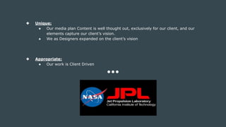 ❖ Unique:
● Our media plan Content is well thought out, exclusively for our client, and our
elements capture our client’s vision.
● We as Designers expanded on the client’s vision
❖ Appropriate:
● Our work is Client Driven
 
