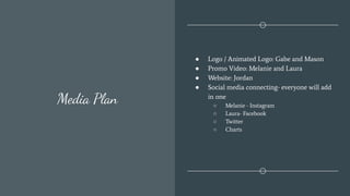 Media Plan
● Logo / Animated Logo: Gabe and Mason
● Promo Video: Melanie and Laura
● Website: Jordan
● Social media connecting- everyone will add
in one
○ Melanie - Instagram
○ Laura- Facebook
○ Twitter
○ Charts
 