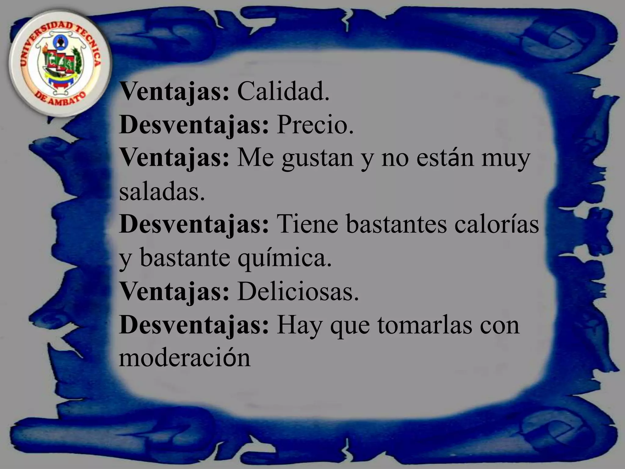    Ventajas: Calidad.Desventajas: Precio.Ventajas: Me gustan y no están muy saladas.Desventajas: Tiene bastantes calorías y bastante química.Ventajas: Deliciosas.Desventajas: Hay que tomarlas con moderación