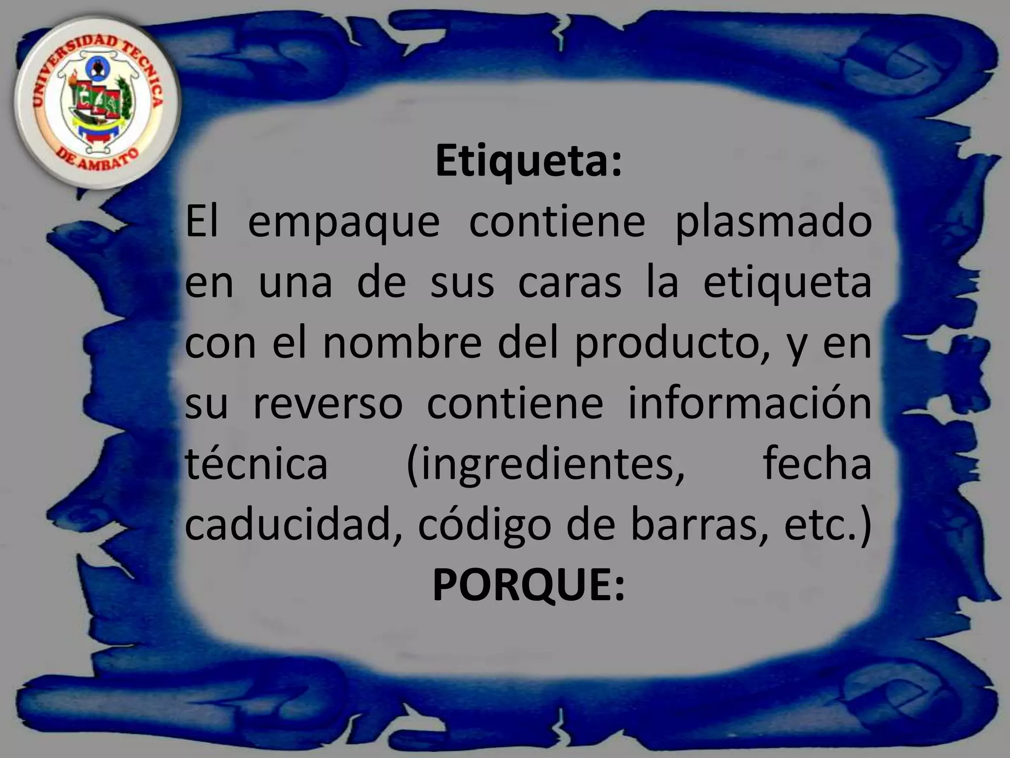    Etiqueta:El empaque contiene plasmado en una de sus caras la etiqueta con el nombre del producto, y en su reverso contiene información técnica (ingredientes, fecha caducidad, código de barras, etc.)PORQUE: