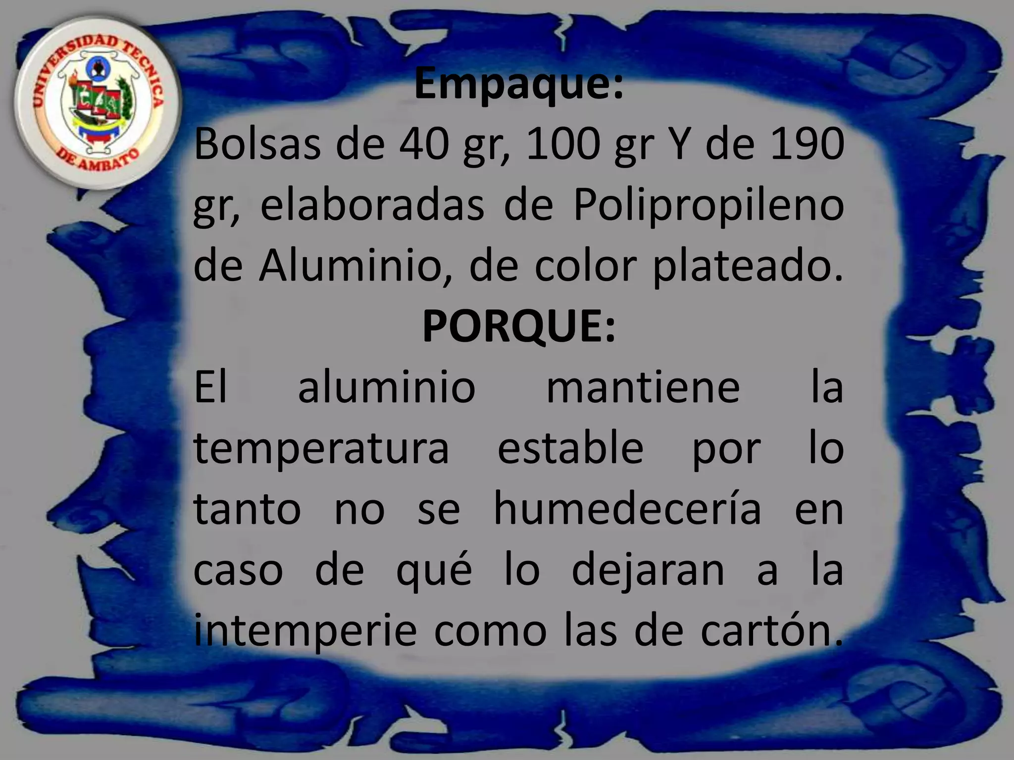    Empaque:Bolsas de 40 gr, 100 gr Y de 190 gr, elaboradas de Polipropileno de Aluminio, de color plateado.PORQUE:El aluminio mantiene la temperatura estable por lo tanto no se humedecería en caso de qué lo dejaran a la intemperie como las de cartón.