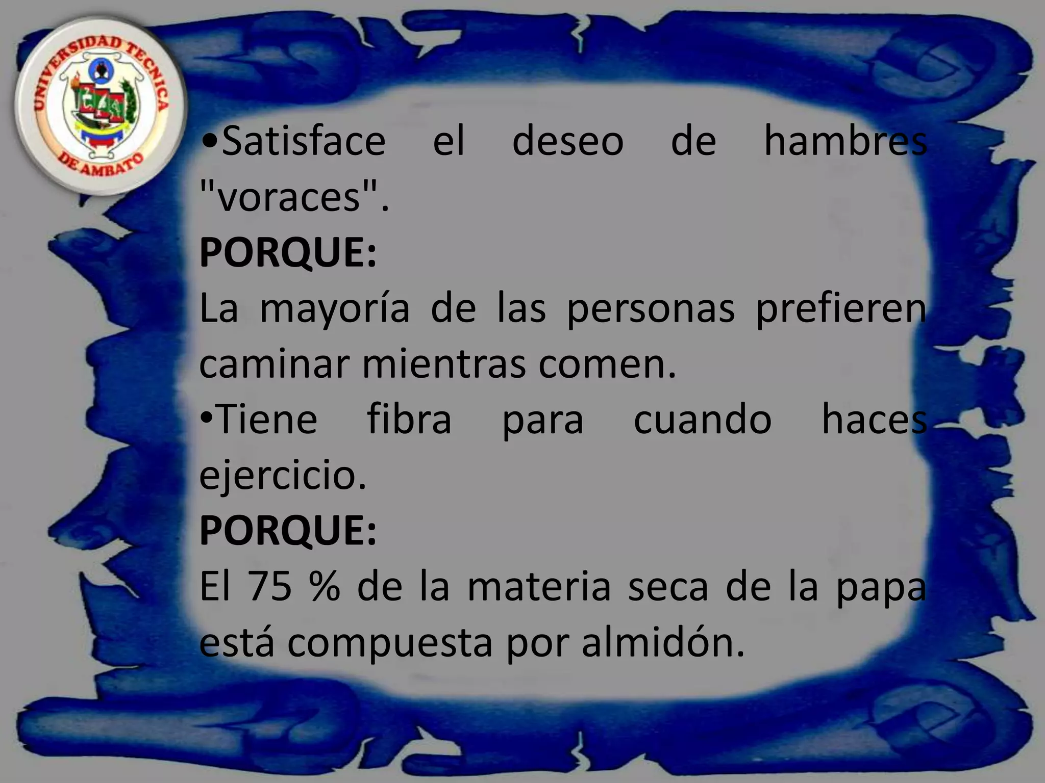    Satisface el deseo de hambres "voraces".PORQUE:La mayoría de las personas prefieren caminar mientras comen.Tiene fibra para cuando haces ejercicio.PORQUE:El 75 % de la materia seca de la papa está compuesta por almidón.
