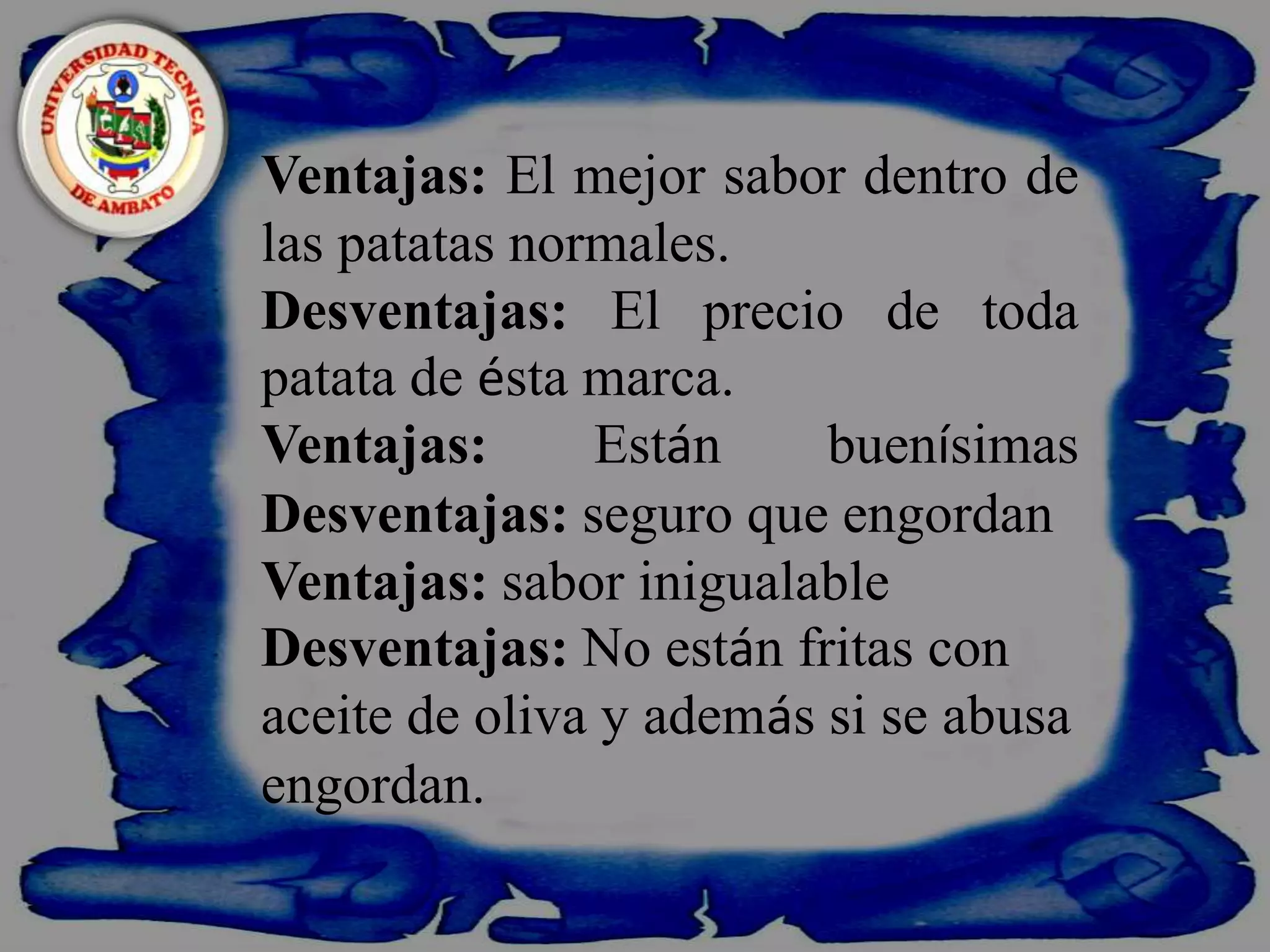    Ventajas: El mejor sabor dentro de las patatas normales.Desventajas: El precio de toda patata de ésta marca.Ventajas: EstánbuenísimasDesventajas: seguro que engordanVentajas: sabor inigualable Desventajas: No están fritas con aceite de oliva y además si se abusa engordan.