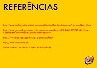 REFERÊNCIAS
http://www.fundinguniverse.com/company-histories/FritoLay-Company-Company-History.html

http://www.gazetadopovo.com.br/economia/conteudo.phtml?tl=1&id=1029491&tit=Novo-
Cheetos-sera-fabricado-em-Curitiba-e-testado-no-Sul

http://www.elmachips.com.br/nossos-snacks/ruffles/

http://www.ruffles.com.br/

Vieira, Stalimir - Raciocínio Criativo na Publicidade
 