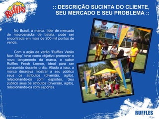 :: DESCRIÇÃO SUCINTA DO CLIENTE, SEU MERCADO E SEU PROBLEMA :: No Brasil, a marca, líder de mercado de macrosnacks de batata, pode ser encontrada em mais de 200 mil pontos de venda.  Com a ação de verão “Ruffles Verão Non Stop” teve como objetivo promover o novo lançamento da marca, o sabor Ruffles Fresh Lemon, ideal para ser consumido durante o dia. Aliado a isso, a marca desejava mostrar a seu público seus os atributos (diversão, agito), relacionando-os com esportes. Seu público seus os atributos (diversão, agito), relacionando-os com esportes. 