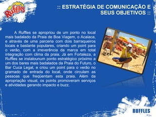 :: ESTRATÉGIA DE COMUNICAÇÃO E SEUS OBJETIVOS :: A Ruffles se apropriou de um ponto no local mais badalado da Praia de Boa Viagem, o Acaiaca, e através de uma parceria com dois barraqueiros locais e bastante populares, criando um point para o verão, com a irreverência da marca em total integração com clima da praia. Já em Fortaleza, a Ruffles se instalounum ponto estratégico próximo a um dos bares mais badalados da Praia do Futuro, o Bar Cuca Legal, e criou um point para o verão no gramado de entrada do local, onde circulam as pessoas que freqüentam esta praia. Além da apropriação visual, os points promoveram serviços e atividades gerando impacto e buzz. 