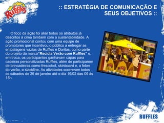 :: ESTRATÉGIA DE COMUNICAÇÃO E SEUS OBJETIVOS  :: O foco da ação foi aliar todos os atributos já descritos à cima também com a sustentabilidade. A ação promocional contou com uma equipe de promotores que incentivou o público a entregar as embalagens vazias de Ruffles e Doritos, como parte do projeto da marca “Recicla Verão com Ruffles”  e, em troca, os participantes ganhavam capas para cadeiras personalizadas Ruffles, além de participarem de brincadeiras como frescobol, skinboard e, a febre do verão, o slackline. As atividades ocorreram todos os sábados de 29 de janeiro até o dia 19/02 das 09 às 15h. 