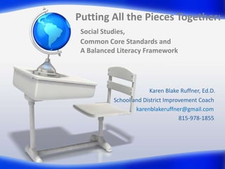 Putting All the Pieces Together:
Social Studies,
Common Core Standards and
A Balanced Literacy Framework

Karen Blake Ruffner, Ed.D.
School and District Improvement Coach
karenblakeruffner@gmail.com
815-978-1855

 
