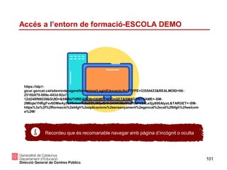 101
Accés a l’entorn de formació-ESCOLA DEMO
Recordeu que és recomanable navegar amb pàgina d’incògnit o oculta
https://idp1-
gicar.gencat.cat/siteminderagent/forms/ens/LoginEducacio.fcc?TYPE=33554433&REALMOID=06-
2516b879-089e-443d-92a7-
12d248f98039&GUID=&SMAUTHREASON=0&METHOD=GET&SMAGENTNAME=-SM-
2M6qteYHRgFvv6DMwAy5uYIvinm%2bDDLMQeBHh3KNKMbN%2fGtFV24Le5jy806AtyoL&TARGET=-SM-
https%3a%2f%2fformacio%2ebfgh%2eaplicacions%2eensenyament%2egencat%2ecat%2fbfgh%2fwelcom
e%2f#/
 