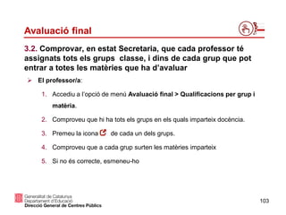 103
Avaluació final
 El professor/a:
1. Accediu a l’opció de menú Avaluació final > Qualificacions per grup i
matèria.
2. Comproveu que hi ha tots els grups en els quals imparteix docència.
3. Premeu la icona de cada un dels grups.
4. Comproveu que a cada grup surten les matèries imparteix
5. Si no és correcte, esmeneu-ho
3.2. Comprovar, en estat Secretaria, que cada professor té
assignats tots els grups classe, i dins de cada grup que pot
entrar a totes les matèries que ha d’avaluar
 