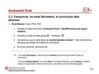 104
Avaluació final
 El professor, tutor, PAS i ED:
1. Accediu a l’opció de menú Avaluació final > Qualificacions per grup i
matèria.
2. Accediu a cada un dels grups i matèries
3. Comproveu que a cada àrea es mostren/poden avaluar * tots els alumnes
del grup que tenen la matèria al currículum
4. Si no és correcte, esmeneu-ho
(*): - En estat Secretaria, s’han de veure només els alumnes que tenen l’àrea al
currículum.
- En estat Equip docent, es veuen tots els alumnes del grup, però només es poden
avaluar els que tenen l’àrea al currículum, als altres surt la cel·la bloquejada.
3.3. Comprovar, en estat Secretaria, el currículum dels
alumnes
 