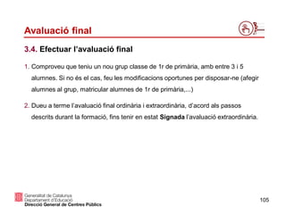 105
Avaluació final
3.4. Efectuar l’avaluació final
1. Comproveu que teniu un nou grup classe de 1r de primària, amb entre 3 i 5
alumnes. Si no és el cas, feu les modificacions oportunes per disposar-ne (afegir
alumnes al grup, matricular alumnes de 1r de primària,...)
2. Dueu a terme l’avaluació final ordinària i extraordinària, d’acord als passos
descrits durant la formació, fins tenir en estat Signada l’avaluació extraordinària.
 