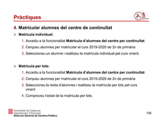 106
Pràctiques
4. Matricular alumnes del centre de continuïtat
 Matrícula individual:
1. Accediu a la funcionalitat Matrícula d’alumnes del centre per continuïtat
2. Cerqueu alumnes per matricular el curs 2019-2020 de 2n de primària
3. Seleccioneu un alumne i realitzeu la matrícula individual pel curs vinent.
 Matrícula per lots:
1. Accediu a la funcionalitat Matrícula d’alumnes del centre per continuïtat
2. Cerqueu alumnes per matricular el curs 2019-2020 de 2n de primària
3. Seleccioneu la resta d’alumnes i realitzeu la matrícula per lots pel curs
vinent
4. Comproveu l’estat de la matrícula per lots.
 