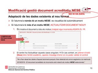 Si l’alumne/a només té un motiu NESE: es visualitza bé automàticament
 Si l’alumne/a té més d’un motiu NESE: ACTUALITZAR DOCUMENT NOU!!!
1. Es mostra el document a tots els motius (malgrat sigui incorrecte)-AGAFA EL 1R.
2. El centre ha d’actualitzar aquests casos singulars  En cas contrari, en prémer el botó
[Desa] dins l’àmbit acadèmic, apareix missatge d’error en no poder validar el control:
13
Adaptació de les dades existents al nou format
Modificació gestió document acreditatiu NESE
“No s'han desat les dades d'aquest alumne/a perquè s'han detectat els errors següents a la matrícula:
2018/2019 - El document acreditatiu és incorrecte amb relació als motius NESE seleccionats.”
COMPROVAR
EXTRACCIONS
NESE
NO HI HA DATA
 