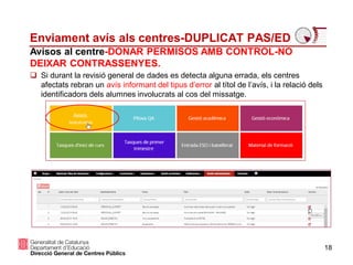 18
Enviament avís als centres-DUPLICAT PAS/ED
Avisos al centre-DONAR PERMISOS AMB CONTROL-NO
DEIXAR CONTRASSENYES.
 Si durant la revisió general de dades es detecta alguna errada, els centres
afectats rebran un avís informant del tipus d’error al títol de l’avís, i la relació dels
identificadors dels alumnes involucrats al cos del missatge.
 
