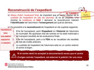 25
Reconstrucció de l’expedient
 Abans d’obrir l’avaluació final, és important que el centre disposi de la
custòdia de l’expedient de tots els alumnes. Si no és possible, s’ha
d’entrar la incidència al SAU i demanar la reconstrucció indicant
l’identificador de l’alumne/a i l’ensenyament pel qual es demana.
 Es procedirà a la reconstrucció de l‘expedient en els supòsits següents:
1. S’ha fet l’acceptació, però l’Expedient i/o l’Historial de l’alumne/a
és incomplet. No apareixen tots els centres on ha estat matriculat o
bé manquen resultats de les avaluacions finals.
2. S’ha fet l’acceptació, però a la FDA no es visualitzen els resultats
de tots els nivells anteriors.
3. La custòdia de l’expedient de l’alumne/a està en un centre anterior
al centre d’origen.
Si el centre destí ha acceptat la documentació sense que el centre
d’origen arxivés l’expedient, cal esborrar la petició i fer una nova.
Pròxima
implementació
AL CAURE!!!
INCIDÈNCIA
SAU:
SOLAMENT
AQUESTS
3 CASOS!!!
 