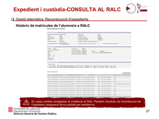 Expedient i custòdia-CONSULTA AL RALC
27
 Gestió telemàtica: Reconstrucció d’expedients
Històric de matrícules de l’alumne/a a RALC
El.
En casos similars enregistreu la incidència al SAU. Pendent d’evolutiu de reconstrucció de
l’expedient i assignació de la custòdia per resoldre-ho.
 