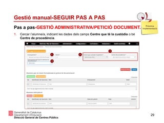 29
Pas a pas-GESTIÓ ADMINISTRATIVA/PETICIÓ DOCUMENT.
Gestió manual-SEGUIR PAS A PAS
1. Cercar l’alumne/a, indicant les dades dels camps Centre que té la custòdia o bé
Centre de procedència.
Pròxima
implementació
 