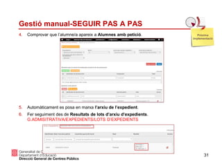 31
Gestió manual-SEGUIR PAS A PAS
4. Comprovar que l’alumne/a apareix a Alumnes amb petició.
5. Automàticament es posa en marxa l’arxiu de l’expedient.
6. Fer seguiment des de Resultats de lots d’arxiu d’expedients.
G.ADMISITRATIVA/EXPEDIENTS/LOTS D’EXPEDIENTS
Pròxima
implementació
 