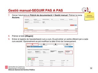 32
Gestió manual-SEGUIR PAS A PAS
7. Cercar l’alumne/a en Petició de documentació > Gestió manual. Prémer la icona
Accions.
8. Prémer el botó [Afegeix]
9. Entrar el registre de l’escolarització curs a curs. Es pot entrar un centre diferent per a cada
curs escolar. Opcionalment es pot modificar la data d’inici de l’ensenyament.
Pròxima
implementació
 