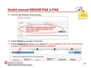 33
Gestió manual-SEGUIR PAS A PAS
10. Informar dels diferents cursos escolars
10. Prémer [Desa] per guardar la informació
11. Prémer [Següent] per passar a nou apartat-NO CAL ACABAR-LO DE COP, FER DE MICA
EN MICA. REEMPRENDRE EN QUALSEVOL MOMENT.
Pròxima
implementació
SOLAMENT CURSOS LOMCE (A PARTIR
DE 14-15). ESFER@ NO DEIXA SI ÉS
LOE (FINS 13-14)
 