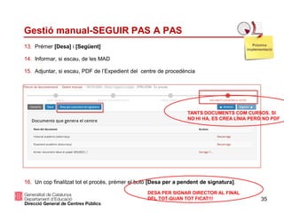 35
Gestió manual-SEGUIR PAS A PAS
13. Prémer [Desa] i [Següent]
14. Informar, si escau, de les MAD
15. Adjuntar, si escau, PDF de l’Expedient del centre de procedència
16. Un cop finalitzat tot el procés, prémer el botó [Desa per a pendent de signatura].
Pròxima
implementació
DESA PER SIGNAR DIRECTOR AL FINAL
DEL TOT-QUAN TOT FICAT!!!
TANTS DOCUMENTS COM CURSOS. SI
NO HI HA, ES CREA LÍNIA PERÒ NO PDF
 