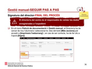 36
Signatura del director-FINAL DEL PROCÉS
Gestió manual-SEGUIR PAS A PAS
 En el menú Petició de documentació > Gestió manual, el Director/a ha de
cercar de nou l’alumne/a i seleccionar-lo. Des del botó [Més accions] pot
accedir a [Imprimeix l’esborrany] i, en cas de ser correcte, ha de fer clic a
l’opció [Signa].
El director/a del centre és el responsable de validar les dades
enregistrades a l’expedient
Pròxima
implementació
 