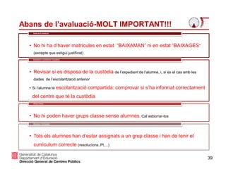 39
Abans de l’avaluació-MOLT IMPORTANT!!!
• No hi ha d’haver matrícules en estat “BAIXAMAN” ni en estat “BAIXAGES”
(excepte que estigui justificat)
Estat de la matrícula
• Revisar si es disposa de la custòdia de l’expedient de l’alumne, i, si és el cas amb les
dades de l’escolarització anterior
• Si l’alumne té escolarització compartida: comprovar si s’ha informat correctament
del centre que té la custòdia
Expedient i custòdia de l’expedient
• No hi poden haver grups classe sense alumnes. Cal esborrar-los
Grups classe
• Tots els alumnes han d’estar assignats a un grup classe i han de tenir el
currículum correcte (resolucions, PI,...)
Alumnes - Currículum
 