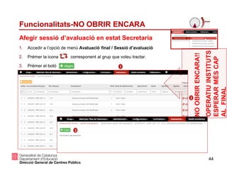 44
Funcionalitats-NO OBRIR ENCARA
1. Accedir a l’opció de menú Avaluació final / Sessió d’avaluació
2. Prémer la icona corresponent al grup que voleu tractar.
3. Prémer el botó
Afegir sessió d’avaluació en estat Secretaria
1
2
3
NOOBRIRENCARA!!
OPERATIUINSTITUTS
ESPERARMÉSCAP
ALFINAL
 