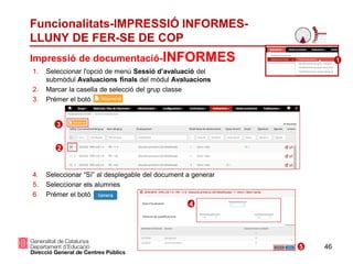 46
Funcionalitats-IMPRESSIÓ INFORMES-
LLUNY DE FER-SE DE COP
1. Seleccionar l'opció de menú Sessió d’avaluació del
submòdul Avaluacions finals del mòdul Avaluacions
2. Marcar la casella de selecció del grup classe
3. Prémer el botó
4. Seleccionar “Sí” al desplegable del document a generar
5. Seleccionar els alumnes
6. Prémer el botó
Impressió de documentació-INFORMES
2
3
1
4
5
 