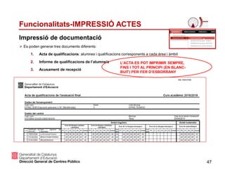 Es poden generar tres documents diferents:
1. Acta de qualificacions: alumnes i qualificacions corresponents a cada àrea i àmbit
2. Informe de qualificacions de l’alumne/a
3. Acusament de recepció
47
Funcionalitats-IMPRESSIÓ ACTES
Impressió de documentació
L’ACTA ES POT IMPRIMIR SEMPRE,
FINS I TOT AL PRINCIPI (EN BLANC-
BUIT) PER FER D’ESBORRANY
 