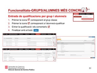 51
Funcionalitats-GRUPS/ALUMNES MÉS CONCRET
1. Prémer la icona corresponent al grup classe
2. Prémer la icona corresponent a l’alumne/a qualificar
3. Entrar la qualificació i els comentaris
4. Finalitzar amb el botó
Entrada de qualificacions per grup i alumne/a
 