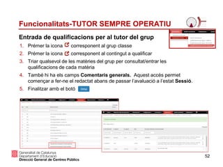52
Funcionalitats-TUTOR SEMPRE OPERATIU
1. Prémer la icona corresponent al grup classe
2. Prémer la icona corresponent al contingut a qualificar
3. Triar qualsevol de les matèries del grup per consultat/entrar les
qualificacions de cada matèria
4. També hi ha els camps Comentaris generals. Aquest accés permet
començar a fer-ne el redactat abans de passar l’avaluació a l’estat Sessió.
5. Finalitzar amb el botó
Entrada de qualificacions per al tutor del grup
 