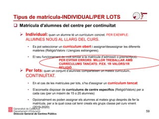 Tipus de matrícula-INDIVIDUAL/PER LOTS
 Matrícula d'alumnes del centre per continuïtat
59
 Individual: quan un alumne té un currículum concret. PER EXEMPLE:
ALUMNES NOUS AL LLARG DEL CURS.
• Es pot seleccionar un currículum obert i assignar/desassignar les diferents
matèries (Religió/Valors i Llengües estrangeres).
• El seu funcionament és molt similar a la matrícula d’admissió o preinscripció.
 Per lots: quan un conjunt d’alumnes comparteixen un mateix currículum.
CONTINUÏTAT.
• En el cas de les matrícules per lots, s’ha d'assignar un currículum tancat
• S’aconsella disposar de currículums de centre específics (Religió/Valors) per a
cada cas (per un màxim de 15 o 20 alumnes)
• Opcionalment es poden assignar els alumnes al mateix grup després de fer la
matrícula, per a la qual cosa cal tenir creats els grups classe pel curs vinent
(2019-2020)
PER EVITAR ERRORS: MILLOR TREBALLAR AMB
CURRÍCULUMS TANCATS: P.EX. 1R VALORS/1R
RELIGIÓ
 