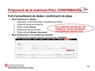Preparació de la matrícula-FULL CONFIRMACIÓ
62
 Menú Publicacions / Models
1. Seleccionar “Confirmació plaça i actualització de dades”
2. Omplir els camps de la selecció
3. Prémer el botó [Cerca]
4. Seleccionar tots els alumnes
5. Prémer el botó [Generar document]
 Menú Publicacions / Cua d’elaboració (models)
1. Imprimir-lo una vegada l’estat del document sigui “Finalitzat”.
Full d’actualització de dades i confirmació de plaça
FULL: MALGRAT NO SER DEL TOT
CORRECTE, ES POT FER SERVIR,
LA INFORMACIÓ BÀSICA HI ÉS.
 