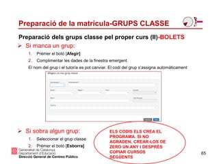 Preparació de la matrícula-GRUPS CLASSE
65
 Si manca un grup:
1. Prémer el botó [Afegir]
2. Complimentar les dades de la finestra emergent.
El nom del grup i el tutor/a es pot canviar. El codi del grup s’assigna automàticament
 Si sobra algun grup:
1. Seleccionar el grup classe
2. Prémer el botó [Esborra]
Preparació dels grups classe pel proper curs (II)-BOLETS
ELS CODIS ELS CREA EL
PROGRAMA. SI NO
AGRADEN, CREAR-LOS DE
ZERO UN ANY I DESPRÉS
COPIAR CURSOS
SEGÜENTS
 