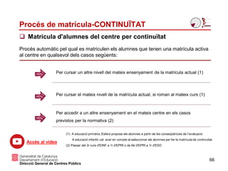 Procés de matrícula-CONTINUÏTAT
 Matrícula d'alumnes del centre per continuïtat
Per cursar un altre nivell del mateix ensenyament de la matrícula actual (1)
Per cursar el mateix nivell de la matrícula actual, si roman al mateix curs (1)
Per accedir a un altre ensenyament en el mateix centre en els casos
previstos per la normativa (2)
Procés automàtic pel qual es matriculen els alumnes que tenen una matrícula activa
al centre en qualsevol dels casos següents:
66
(1) A educació primària, Esfera proposa els alumnes a partir de les conseqüències de l’avaluació.
A educació infantil, cal anar en compte al seleccionar els alumnes per fer la matrícula de continuïtat.
(2) Passar del 3r curs d'EINF a 1r d'EPRI o de 6è d'EPRI a 1r d'ESO
Accés al vídeo
 