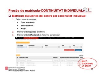 Procés de matrícula-CONTINUÏTAT INDIVIDUAL
 Matrícula d'alumnes del centre per continuïtat individual
67
1. Seleccionar al cercador:
• Curs acadèmic
• Ensenyament
• Nivell
2. Prémer el botó [Cerca alumnes]
3. Prémer el botó [Accions] de l’alumne a matricular
BOTÓ
D’ACCIÓ DE
LA DRETA
 