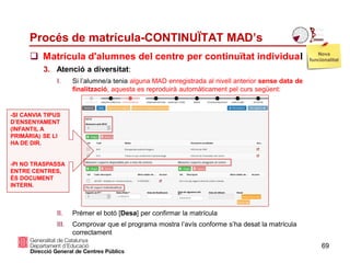 Procés de matrícula-CONTINUÏTAT MAD’s
 Matrícula d'alumnes del centre per continuïtat individual
69
3. Atenció a diversitat:
I. Si l’alumne/a tenia alguna MAD enregistrada al nivell anterior sense data de
finalització, aquesta es reproduirà automàticament pel curs següent:
II. Prémer el botó [Desa] per confirmar la matrícula
III. Comprovar que el programa mostra l’avís conforme s’ha desat la matrícula
correctament
Nova
funcionalitat
-SI CANVIA TIPUS
D’ENSENYAMENT
(INFANTIL A
PRIMÀRIA) SE LI
HA DE DIR.
-PI NO TRASPASSA
ENTRE CENTRES,
ÉS DOCUMENT
INTERN.
 