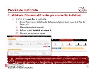 Procés de matrícula
70
 Matrícula d'alumnes del centre per continuïtat individual
En la matrícula per continuïtat només cal complementar les 3 primeres opcions. La resta
de dades, com que l’alumne ja és del centre, es traspassen automàticament al nou curs
4. Imprimir el resguard de la matrícula:
I. Cercar l’alumne des de la finestra de la matrícula (individual) o des de la fitxa de
l’alumne/a
II. Marcar la casella de selecció
III. Prémer el botó [Imprimir el resguard]
IV. Lliurar-lo als alumnes si escau.
 