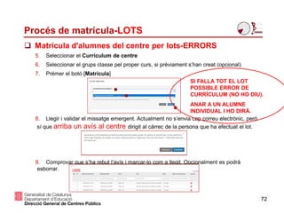 Procés de matrícula-LOTS
72
 Matrícula d'alumnes del centre per lots-ERRORS
5. Seleccionar el Currículum de centre
6. Seleccionar el grups classe pel proper curs, si prèviament s’han creat (opcional)
7. Prémer el botó [Matricula]
8. Llegir i validar el missatge emergent. Actualment no s’envia cap correu electrònic, però
sí que arriba un avís al centre dirigit al càrrec de la persona que ha efectuat el lot.
9. Comprovar que s’ha rebut l’avís i marcar-lo com a llegit. Opcionalment es podrà
esborrar.
SI FALLA TOT EL LOT
POSSIBLE ERROR DE
CURRÍCULUM (NO HO DIU).
ANAR A UN ALUMNE
INDIVIDUAL I HO DIRÀ.
 