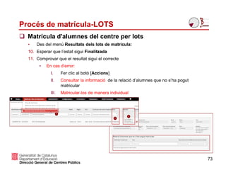 Procés de matrícula-LOTS
73
 Matrícula d'alumnes del centre per lots
• Des del menú Resultats dels lots de matrícula:
10. Esperar que l’estat sigui Finalitzada
11. Comprovar que el resultat sigui el correcte
• En cas d’error:
I. Fer clic al botó [Accions]
II. Consultar la informació de la relació d’alumnes que no s’ha pogut
matricular
III. Matricular-los de manera individual
 